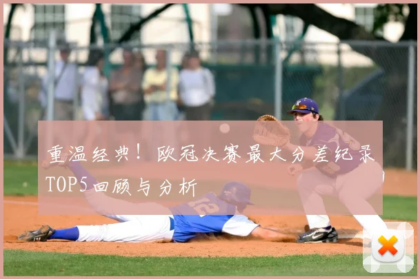 重温经典！欧冠决赛最大分差纪录TOP5回顾与分析