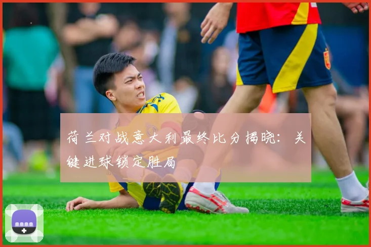 荷兰对战意大利最终比分揭晓：关键进球锁定胜局