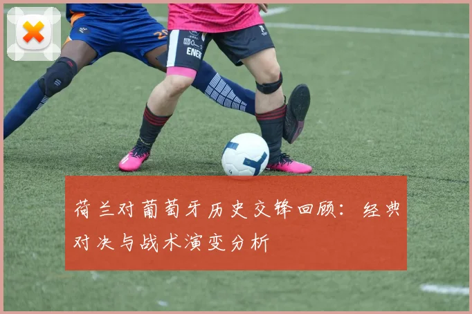 荷兰对葡萄牙历史交锋回顾：经典对决与战术演变分析