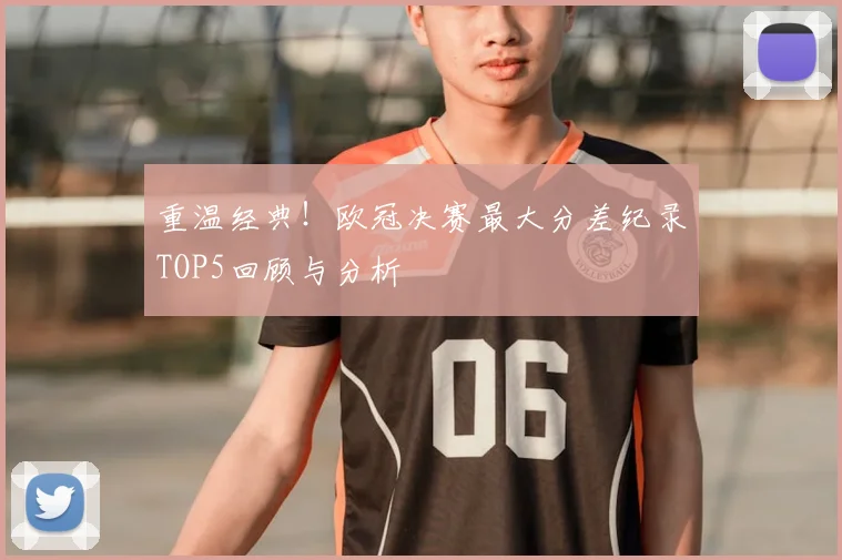 重温经典！欧冠决赛最大分差纪录TOP5回顾与分析