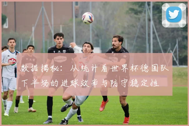 数据揭秘：从统计看世界杯德国队下半场的进球效率与防守稳定性