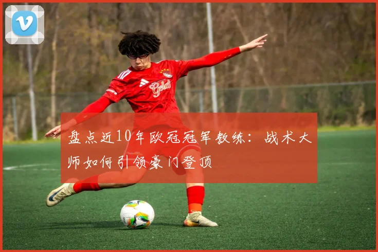 盘点近10年欧冠冠军教练：战术大师如何引领豪门登顶