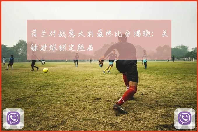 荷兰对战意大利最终比分揭晓：关键进球锁定胜局