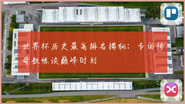 世界杯历史最高排名揭秘：专访传奇教练谈巅峰时刻