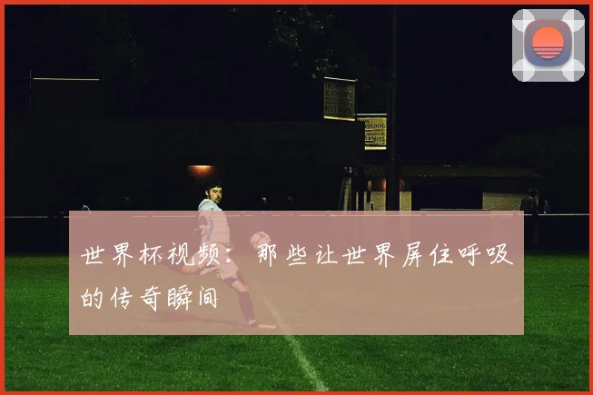 世界杯视频：那些让世界屏住呼吸的传奇瞬间
